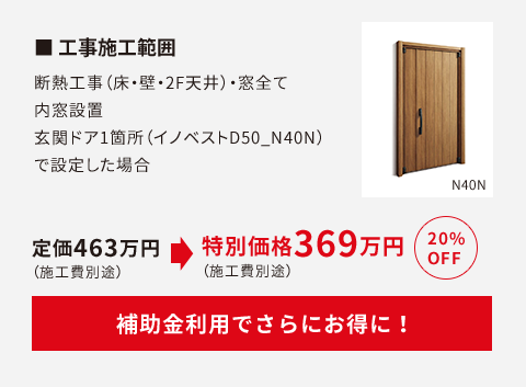 工事施工範囲　断熱工事（床・壁・2F天井）・窓全て内窓設置。玄関ドア1か所（イノベストD50_N40N）で設定した場合定価463万円が20%OFFで369万円（施工費別途）に。補助金利用で更にお得に！