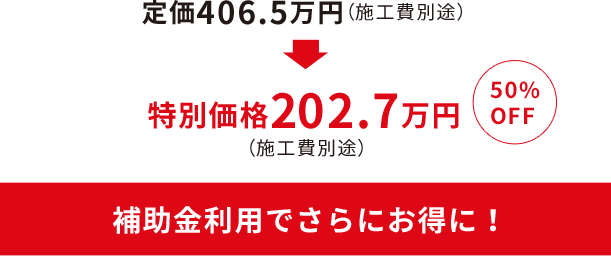 定価406.5万円が50%OFFの特別価格202.7万円（施工費別途）に！補助金利用でさらにお得に！